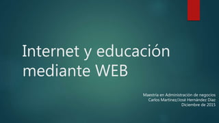 Internet y educación
mediante WEB
Maestría en Administración de negocios
Carlos Martínez/José Hernández Díaz
Diciembre de 2015
 