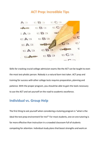ACT Prep: Incredible Tips




Skills for cracking crucial college admission exams like the ACT can be taught to even

the most test-phobic person. Nobody is a natural born test taker. ACT prep and

training for success with other college tests requires preparation, planning and

patience. With the proper program, you should be able to gain the tools necessary

to ace the ACT and set yourself on the road to academic excellence.


Individual vs. Group Help

The first thing to ask yourself when considering a tutoring program is "what is the

ideal the test prep environment for me?" For most students, one on one tutoring is

far more effective than instruction in a crowded classroom full of students

competing for attention. Individual study plans that boost strengths and work on
 
