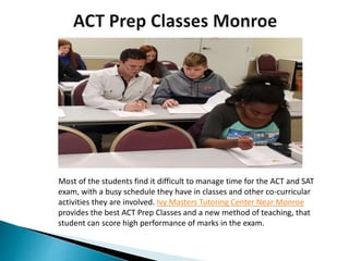 Most of the students find it difficult to manage time for the ACT and SAT
exam, with a busy schedule they have in classes and other co-curricular
activities they are involved. Ivy Masters Tutoring Center Near Monroe
provides the best ACT Prep Classes and a new method of teaching, that
student can score high performance of marks in the exam.
 