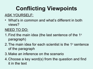 Conflicting Viewpoints
ASK YOURSELF:
• What’s in common and what’s different in both
   views?
NEED TO DO:
1. Find the main idea (the last sentence of the 1 st
   paragraph)
2. The main idea for each scientist is the 1st sentence
   of the paragraph
3. Make an inference on the scenario
4. Choose a key word(s) from the question and find
   it in the text
 