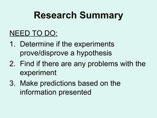 Research Summary
NEED TO DO:
1. Determine if the experiments
   prove/disprove a hypothesis
2. Find if there are any problems with the
   experiment
3. Make predictions based on the
   information presented
 