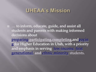 UHEAA’s Mission… to inform, educate, guide, and assist all students and parents with making informed decisions about preparing,participating,completing,andpaying for Higher Education in Utah, with a priority and emphasis in serving  low-income, first generational, and ethnic minority students.What is College Goal Utah?Adapted from NASFAA’s College Goal Sunday1989, Indiana Student Financial Aid AssociationAssist students with financial aid preparation and eligibilityFunded by Lumina FoundationPrivate educational research firm, Indiana3 year grant cycleTarget = Low Income & Non-Traditional StudentsFAFSA CompletionStaffed by financial aid professionalsSunday after Super Bowl, 2:00 p.m. to 4:00 p.m.This day/time can be modified for Utah35 states participated in 2008