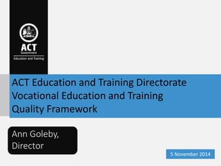 ACT Education and Training Directorate 
Vocational Education and Training 
Quality Framework 
Ann Goleby, 
Director 
5 Nov...