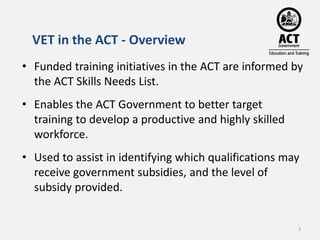 VET in the ACT - Overview 
• Funded training initiatives in the ACT are informed by 
the ACT Skills Needs List. 
• Enables...