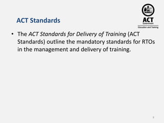 ACT Standards 
• The ACT Standards for Delivery of Training (ACT 
Standards) outline the mandatory standards for RTOs 
in ...