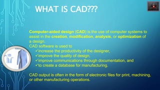 WHAT IS CAD???
Computer-aided design (CAD) is the use of computer systems to
assist in the creation, modification, analysis, or optimization of
a design.
CAD software is used to
increase the productivity of the designer,
improve the quality of design,
improve communications through documentation, and
to create a database for manufacturing.
CAD output is often in the form of electronic files for print, machining,
or other manufacturing operations.
 