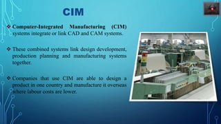 CIM
 Computer-Integrated Manufacturing (CIM)
systems integrate or link CAD and CAM systems.
 These combined systems link design development,
production planning and manufacturing systems
together.
 Companies that use CIM are able to design a
product in one country and manufacture it overseas
where labour costs are lower.
 
