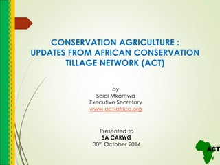 CONSERVATION AGRICULTURE :
UPDATES FROM AFRICAN CONSERVATION
TILLAGE NETWORK (ACT)
Presented to
SA CARWG
30th October 2014
by
Saidi Mkomwa
Executive Secretary
www.act-africa.org
 