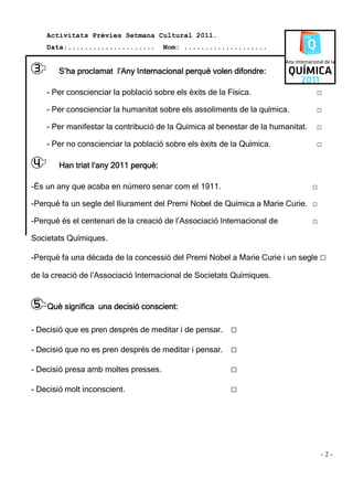 Activitats Prèvies Setmana Cultural 2011.
    Data:.....................        Nom: ....................


3      S’ha proclamat l’Any Internacional perquè volen difondre:

    - Per conscienciar la població sobre els èxits de la Física.                 □

    - Per conscienciar la humanitat sobre els assoliments de la química.         □

    - Per manifestar la contribució de la Química al benestar de la humanitat.   □

    - Per no conscienciar la població sobre els èxits de la Química.             □

4          triat
       Han triat l’any 2011 perquè:

-És un any que acaba en número senar com el 1911.                                □

-Perquè fa un segle del lliurament del Premi Nobel de Química a Marie Curie. □

-Perquè és el centenari de la creació de l’Associació Internacional de           □

Societats Químiques.

-Perquè fa una dècada de la concessió del Premi Nobel a Marie Curie i un segle □

de la creació de l’Associació Internacional de Societats Químiques.


5 Què significa una decisió conscient:
- Decisió que es pren després de meditar i de pensar.    □
- Decisió que no es pren després de meditar i pensar.    □
- Decisió presa amb moltes presses.                      □
- Decisió molt inconscient.                              □




                                                                                     -2-
 