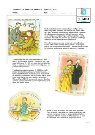 Activitats Prèvies Setmana Cultural 2011.
Data:.....................                       Nom: ....................




                                                  Els Curie treballaven en unes condicions molt precàries.
                                                  Però, malgrat les dificultats que trobaven per obtenir près-
                                                  tecs per a les seves investigacions, es van negar a patentar
                                                  els mètodes de processament del radi i les seves aplica-
                                                  cions mèdiques, una patent que els hauria protegit econò-
                                                  micament. Per a ells era prioritari que qualsevol científic po-
                                                  gués buscar aplicacions per a la radioactívitat.

                                                  Pierre Curie va experimentar amb el radi sobre ell mateix.
                                                  L'acció sobre l'ésser humà quedava palesa a la seva pell,
                                                  que va patir primerament cremades i després ferides. El radi
                                                  va començar a utilitzar-se per tractar els tumors malignes.




Els esposos Curie ben aviat van començar a rebre
honors de tota mena. A Pierre li concediren una càte-
dra a la Sorbona. El 1903 van rebre el premi Nobel de
física en reconeixement a les seves investigacions con-
juntes sobre la radiació.

Però l’alegria no va durar gaire. El 1906 Pierre, afe-
blit per la radiació i esgotat per un treball excessiu, va
tenir un accident i morí. Marie va succeir el seu marit
en la càtedra universitària. Es va convertir així en la pri-
mera dona que va tenir una càtedra a la Sorbona.
Més tard, l’any 1911, li van concedir el premi Nobel de
química. Marie Curie va ser la primera persona que va
rebre dos premis Nobel.




Íi



                                                      Marie va morir als 66 anys per haver estat exposada
                                                      Tant de temps a les radiacions. Lliurada plenament a la
                                                      ciència, humanista i tenaç en la seva dedicació a la in-
                                                      vestigació del radi, aquesta científica polonesa va obrir
                                                      el camp de la física nuclear i la teràpia del càncer.


                                                                                                                    -4-
 