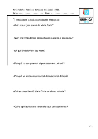 Activitats Prèvies Setmana Cultural 2011.
Data:.....................          Nom: ....................


1   Recorda la lectura i contesta les preguntes:

- Quin era el gran somni de Marie Curie?




- Quin era l’impediment perquè Marie realitzés el seu somni?




- En què treballava el seu marit?




- Per què no van patentar el processament del radi?




- Per què va ser tan important el descobriment del radi?




- Quines dues fites té Marie Curie en el seu historial?




- Quina aplicació actual tenen els seus descobriments?




                                                                -5-
 