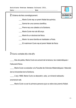 Activitats Prèvies Setmana Cultural 2011.
Data:.....................           Nom: ....................


2 Ordena els fets cronológicament:
            ___ Marie Curie rep un premi Nobel de química.

            ___ Somia fer una carrera científica.

            ___ Pierre rep una cátedra a la Sorbona.

            ___ Marie Curie mor als 66 anys.

            ___ Marie fa un doctorat de física.

            ___ Marie i la seva familia es traslladen a París.

            ___ El matrimoni Curie rep el premi Nobel de física




3 Escriu veritable (V) o fals (F):

____ Des de petita, Marie Curie era amant de la lectura, les matemàtiques i

l'educació física.

____ Marie Curie va estudiar a la Facultat de Ciències Matemàtiques i Naturals

de la Universitat de la Sorbona.

____ L'any 1898, Marie Curie va descobrir, sola, un mineral radioactiu

anomenat radi.

____ Marie Curie va ser la primera persona que va rebre dos premis Nobel.




                                                                              -6-
 