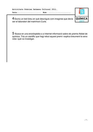 Activitats Prèvies Setmana Cultural 2011.
Data:.....................       Nom: ....................


4 Escriu un text breu en què descriguis com imagines que devia
ser el laboratori del matrimoni Curie.




5 Busca en una enciclopèdia o a Internet informació sobre els premis Nobel de
química. Tria un científic que hagi rebut aquest premi i explica breument la seva
vida i què va investigar.




                                                                              -7-
 