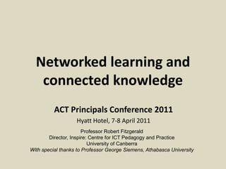 Networked learning and
   connected knowledge
          ACT Principals Conference 2011
                   Hyatt Hotel, 7-8 April 2011
                       Professor Robert Fitzgerald
        Director, Inspire: Centre for ICT Pedagogy and Practice
                          University of Canberra
With special thanks to Professor George Siemens, Athabasca University
 