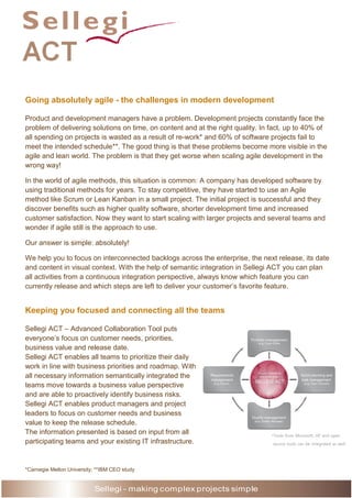 Going absolutely agile - the challenges in modern development
Product and development managers have a problem. Development projects constantly face the
problem of delivering solutions on time, on content and at the right quality. In fact, up to 40% of
all spending on projects is wasted as a result of re-work* and 60% of software projects fail to
meet the intended schedule**. The good thing is that these problems become more visible in the
agile and lean world. The problem is that they get worse when scaling agile development in the
wrong way!
In the world of agile methods, this situation is common: A company has developed software by
using traditional methods for years. To stay competitive, they have started to use an Agile
method like Scrum or Lean Kanban in a small project. The initial project is successful and they
discover benefits such as higher quality software, shorter development time and increased
customer satisfaction. Now they want to start scaling with larger projects and several teams and
wonder if agile still is the approach to use.
Our answer is simple: absolutely!
We help you to focus on interconnected backlogs across the enterprise, the next release, its date
and content in visual context. With the help of semantic integration in Sellegi ACT you can plan
all activities from a continuous integration perspective, always know which feature you can
currently release and which steps are left to deliver your customer’s favorite feature.

Keeping you focused and connecting all the teams
Sellegi ACT – Advanced Collaboration Tool puts
everyone’s focus on customer needs, priorities,
business value and release date.
Sellegi ACT enables all teams to prioritize their daily
work in line with business priorities and roadmap. With
all necessary information semantically integrated the
teams move towards a business value perspective
and are able to proactively identify business risks.
Sellegi ACT enables product managers and project
leaders to focus on customer needs and business
value to keep the release schedule.
The information presented is based on input from all
participating teams and your existing IT infrastructure.

*Carnegie Mellon University; **IBM CEO study

Sellegi - making complex projects simple
Sellegi - making complex projects simple

*Tools from Microsoft, HP and open
source tools can be integrated as well.

 