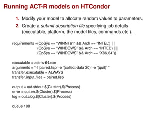 Running ACT-R models on HTCondor
1. Modify your model to allocate random values to parameters.
2. Create a submit description ﬁle specifying job details
(executable, platform, the model ﬁles, commands etc.).
requirements =(OpSys == “WINNT61” && Arch == “INTEL”)
(OpSys == “WINDOWS” && Arch == “INTEL”)
(OpSys == “WINDOWS” && Arch == “X86 64”))
executable = actr-s-64.exe
arguments = “-l ’paired.lisp’ -e ’(collect-data 20)’ -e ’(quit)’ ”
transfer executable = ALWAYS
transfer input ﬁles = paired.lisp
output = out.stdout.$(Cluster).$(Process)
error = out.err.$(Cluster).$(Process)
log = out.clog.$(Cluster).$(Process)
queue 100
 