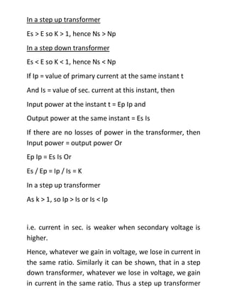 In a step up transformer
Es > E so K > 1, hence Ns > Np
In a step down transformer
Es < E so K < 1, hence Ns < Np
If Ip = value of primary current at the same instant t
And Is = value of sec. current at this instant, then
Input power at the instant t = Ep Ip and
Output power at the same instant = Es Is
If there are no losses of power in the transformer, then
Input power = output power Or
Ep Ip = Es Is Or
Es / Ep = Ip / Is = K
In a step up transformer
As k > 1, so Ip > Is or Is < Ip
i.e. current in sec. is weaker when secondary voltage is
higher.
Hence, whatever we gain in voltage, we lose in current in
the same ratio. Similarly it can be shown, that in a step
down transformer, whatever we lose in voltage, we gain
in current in the same ratio. Thus a step up transformer
 