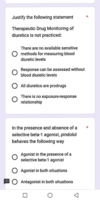 Justify the following statement
Therapeutic Drug Monitoring of
diuretics is not practiced:
There are no available sensitive
methods for measuring blood
diuretic levels
Response can be assessed without
blood diuretic levels
Alldiuretics are prodrugs
There is no exposure-response
relationship
In the presence and absence of a
selective beta-1 agonist, pindolol
behaves the following way
Agonist in the presence of a
selective beta-1 agonist
Agonist in both situations
Antagonist in both situations
 