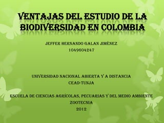 VENTAJAS DEL ESTUDIO DE LA
   BIODIVERSIDAD EN COLOMBIA
               JEFFER HERNANDO GALAN JIMÉNEZ
                        1049604247




         UNIVERSIDAD NACIONAL ABIERTA Y A DISTANCIA
                         CEAD-TUNJA


ESCUELA DE CIENCIAS AGRÍCOLAS, PECUARIAS Y DEL MEDIO AMBIENTE
                         ZOOTECNIA
                            2012
 