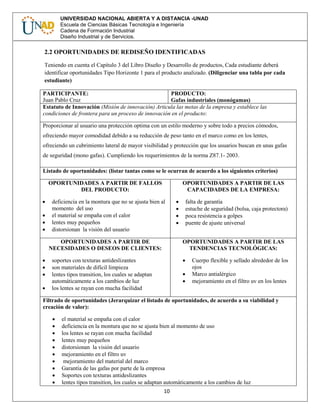 10
UNIVERSIDAD NACIONAL ABIERTA Y A DISTANCIA -UNAD
Escuela de Ciencias Básicas Tecnología e Ingeniería
Cadena de Formación Industrial
Diseño Industrial y de Servicios.
2.2 OPORTUNIDADES DE REDISEÑO IDENTIFICADAS
Teniendo en cuenta el Capítulo 3 del Libro Diseño y Desarrollo de productos, Cada estudiante deberá
identificar oportunidades Tipo Horizonte 1 para el producto analizado. (Diligenciar una tabla por cada
estudiante)
PARTICIPANTE:
Juan Pablo Cruz
PRODUCTO:
Gafas industriales (monógamas)
Estatuto de Innovación (Misión de innovación) Articula las metas de la empresa y establece las
condiciones de frontera para un proceso de innovación en el producto:
Proporcionar al usuario una protección optima con un estilo moderno y sobre todo a precios cómodos,
ofreciendo mayor comodidad debido a su reducción de peso tanto en el marco como en los lentes,
ofreciendo un cubrimiento lateral de mayor visibilidad y protección que los usuarios buscan en unas gafas
de seguridad (mono gafas). Cumpliendo los requerimientos de la norma Z87.1- 2003.
Listado de oportunidades: (listar tantas como se le ocurran de acuerdo a los siguientes criterios)
OPORTUNIDADES A PARTIR DE FALLOS
DEL PRODUCTO:
 deficiencia en la montura que no se ajusta bien al
momento del uso
 el material se empaña con el calor
 lentes muy pequeños
 distorsionan la visión del usuario
OPORTUNIDADES A PARTIR DE LAS
CAPACIDADES DE LA EMPRESA:
 falta de garantía
 estuche de seguridad (bolsa, caja protectora)
 poca resistencia a golpes
 puente de ajuste universal
OPORTUNIDADES A PARTIR DE
NECESIDADES O DESEOS DE CLIENTES:
 soportes con texturas antideslizantes
 son materiales de difícil limpieza
 lentes tipos transition, los cuales se adaptan
automáticamente a los cambios de luz
 los lentes se rayan con mucha facilidad
OPORTUNIDADES A PARTIR DE LAS
TENDENCIAS TECNOLÓGICAS:
 Cuerpo flexible y sellado alrededor de los
ojos
 Marco antialérgico
 mejoramiento en el filtro uv en los lentes
Filtrado de oportunidades (Jerarquizar el listado de oportunidades, de acuerdo a su viabilidad y
creación de valor):
 el material se empaña con el calor
 deficiencia en la montura que no se ajusta bien al momento de uso
 los lentes se rayan con mucha facilidad
 lentes muy pequeños
 distorsionan la visión del usuario
 mejoramiento en el filtro uv
 mejoramiento del material del marco
 Garantía de las gafas por parte de la empresa
 Soportes con texturas antideslizantes
 lentes tipos transition, los cuales se adaptan automáticamente a los cambios de luz
 