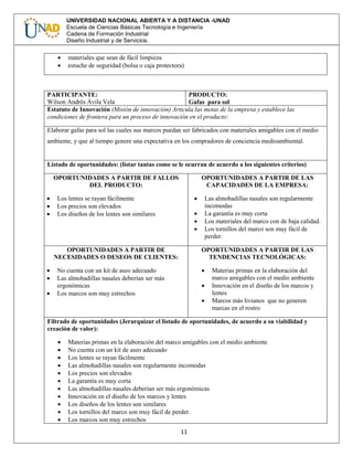 11
UNIVERSIDAD NACIONAL ABIERTA Y A DISTANCIA -UNAD
Escuela de Ciencias Básicas Tecnología e Ingeniería
Cadena de Formación Industrial
Diseño Industrial y de Servicios.
 materiales que sean de fácil limpieza
 estuche de seguridad (bolsa o caja protectora)
PARTICIPANTE:
Wilson Andrés Ávila Vela
PRODUCTO:
Gafas para sol
Estatuto de Innovación (Misión de innovación) Articula las metas de la empresa y establece las
condiciones de frontera para un proceso de innovación en el producto:
Elaborar gafas para sol las cuales sus marcos puedan ser fabricados con materiales amigables con el medio
ambiente, y que al tiempo genere una expectativa en los compradores de conciencia medioambiental.
Listado de oportunidades: (listar tantas como se le ocurran de acuerdo a los siguientes criterios)
OPORTUNIDADES A PARTIR DE FALLOS
DEL PRODUCTO:
 Los lentes se rayan fácilmente
 Los precios son elevados
 Los diseños de los lentes son similares
OPORTUNIDADES A PARTIR DE LAS
CAPACIDADES DE LA EMPRESA:
 Las almohadillas nasales son regularmente
incomodas
 La garantía es muy corta
 Los materiales del marco con de baja calidad.
 Los tornillos del marco son muy fácil de
perder.
OPORTUNIDADES A PARTIR DE
NECESIDADES O DESEOS DE CLIENTES:
 No cuenta con un kit de aseo adecuado
 Las almohadillas nasales deberían ser más
ergonómicas
 Los marcos son muy estrechos
OPORTUNIDADES A PARTIR DE LAS
TENDENCIAS TECNOLÓGICAS:
 Materias primas en la elaboración del
marco amigables con el medio ambiente
 Innovación en el diseño de los marcos y
lentes
 Marcos más livianos que no generen
marcas en el rostro
Filtrado de oportunidades (Jerarquizar el listado de oportunidades, de acuerdo a su viabilidad y
creación de valor):
 Materias primas en la elaboración del marco amigables con el medio ambiente
 No cuenta con un kit de aseo adecuado
 Los lentes se rayan fácilmente
 Las almohadillas nasales son regularmente incomodas
 Los precios son elevados
 La garantía es muy corta
 Las almohadillas nasales deberían ser más ergonómicas
 Innovación en el diseño de los marcos y lentes
 Los diseños de los lentes son similares
 Los tornillos del marco son muy fácil de perder.
 Los marcos son muy estrechos
 