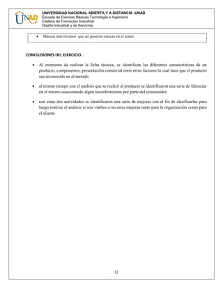 12
UNIVERSIDAD NACIONAL ABIERTA Y A DISTANCIA -UNAD
Escuela de Ciencias Básicas Tecnología e Ingeniería
Cadena de Formación Industrial
Diseño Industrial y de Servicios.
 Marcos más livianos que no generen marcas en el rostro
CONCLUSIONES DEL EJERCICIO.
 Al momento de realizar la ficha técnica, se identifican las diferentes características de un
producto, componentes, presentación comercial entre otros factores lo cual hace que el producto
sea reconocido en el merado
 al mismo tiempo con el análisis que se realizó al producto se identificaron una serie de falencias
en el mismo ocasionando algún inconformismo por parte del consumidor
 con estas dos actividades se identificaron una serie de mejoras con el fin de clasificarlas para
luego realizar el análisis si son viables o no estas mejoras tanto para la organización como para
el cliente
 