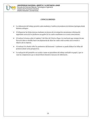 13
UNIVERSIDAD NACIONAL ABIERTA Y A DISTANCIA -UNAD
Escuela de Ciencias Básicas Tecnología e Ingeniería
Cadena de Formación Industrial
Diseño Industrial y de Servicios.
CONCLUSIONES
 La elaboración del trabajo permitió cada estudiante el análisis de productos de distintas tipologías desde
distintos enfoques.
 Al diligenciar las fichas técnicas mediante un proceso de investigación encontramos información
importante acerca de los productos escogidos de los cuales usualmente no se tenía conocimiento.
 Al realizar la lectura sobre el capítulo 3 del libro de Ulrich se llega a la conclusión que siempre de una
lluvia de ideas es factible hacer una depuración de ideas las cuales estén acordes con la misión u
objetivo de la empresa.
 Al realizar el re diseño sobre los parámetros del horizonte 1 realmente se puede deducir las fallas del
producto desde varias perspectivas.
 La realización del portafolio nos ayuda a sentar un precedente del trabajo realizado en grupo y que se
vean las competencias que se desarrollaron durante el proceso de elaboración.
 