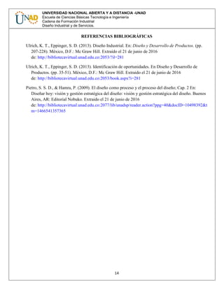14
UNIVERSIDAD NACIONAL ABIERTA Y A DISTANCIA -UNAD
Escuela de Ciencias Básicas Tecnología e Ingeniería
Cadena de Formación Industrial
Diseño Industrial y de Servicios.
REFERENCIAS BIBLIOGRÁFICAS
Ulrich, K. T., Eppinger, S. D. (2013). Diseño Industrial. En: Diseño y Desarrollo de Productos. (pp.
207-228). México, D.F.: Mc Graw Hill. Extraído el 21 de junio de 2016
de: http://bibliotecavirtual.unad.edu.co:2053/?il=281
Ulrich, K. T., Eppinger, S. D. (2013). Identificación de oportunidades. En Diseño y Desarrollo de
Productos. (pp. 35-51). México, D.F.: Mc Graw Hill. Extraido el 21 de junio de 2016
de: http://bibliotecavirtual.unad.edu.co:2053/book.aspx?i=281
Pietro, S. S. D., & Hamra, P. (2009). El diseño como proceso y el proceso del diseño; Cap. 2 En:
Diseñar hoy: visión y gestión estratégica del diseño: visión y gestión estratégica del diseño. Buenos
Aires, AR: Editorial Nobuko. Extraido el 21 de junio de 2016
de: http://bibliotecavirtual.unad.edu.co:2077/lib/unadsp/reader.action?ppg=40&docID=10498392&t
m=1466541357365
 