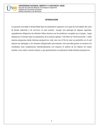 2
UNIVERSIDAD NACIONAL ABIERTA Y A DISTANCIA -UNAD
Escuela de Ciencias Básicas Tecnología e Ingeniería
Cadena de Formación Industrial
Diseño Industrial y de Servicios.
INTRODUCCIÓN
La presente actividad es desarrollada bajo los parámetros expuestos en la guía de actividades del curso
de diseño industrial y de servicios, la cual consiste escoger una tipología de algunas sugeridas,
seguidamente diligenciar las distintas fichas técnicas con los productos escogidos por el grupo, luego
diligenciar el formato bajo los parámetros de la lectura capítulo 3 del libro de Ulrich horizonte 1 sobre
mejoras propuestas desde distintas perspectivas, todo esto con el fin de crear un portafolio en el cual
reposen las tipologías y los formatos diligenciados previamente, esta actividad genera en nosotros los
estudiantes unas competencias interdisciplinarias con respecto al análisis de los objetos los cuales
muchas veces están a nuestro alcance y que generalmente no analizamos desde distintas perspectivas.
 