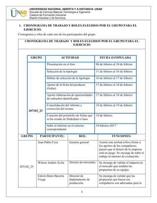 3
UNIVERSIDAD NACIONAL ABIERTA Y A DISTANCIA -UNAD
Escuela de Ciencias Básicas Tecnología e Ingeniería
Cadena de Formación Industrial
Diseño Industrial y de Servicios.
1. CRONOGRAMA DE TRABAJO Y ROLES ELEGIDOS POR EL GRUPO PARA EL
EJERCICIO.
Cronograma y roles de cada uno de los participantes del grupo.
CRONOGRAMA DE TRABAJO Y ROLES ELEGIDOS POR EL GRUPO PARA EL
EJERCICIO
GRUPO ACTIVIDAD FECHA ESTIPULADA
207102_23
Presentación en el foro 06 de febrero al 10 de febrero
Selección de la tipología 11 de febrero al 16 de febrero
Debate de selección de la tipología 16 de febrero al 17 de febrero
Aporte de la ficha del producto
(Gafas)
17 de febrero al 18 de febrero
Aporte elaboración de oportunidades
de rediseños identificadas
17 de febrero al 18 de febrero
Consolidación del informe y
corrección del mismo
18 de febrero al 19 de febrero
Creación del portafolio de fichas que
se ha creado en Slideshare o Isuu
19 de febrero
Subir el informe en el entorno
correspondiente
19-febrero-2017
GRUPO: PARTICIPANTE: ROL: FUNCIONES:
207102_23
Juan Pablo Cruz Gerente general Asume una actitud crítica frente a
los aportes de los compañeros,
puesto que el dinero de la empresa
está en juego. Se encarga de subir el
trabajo al entorno de evaluación.
Wilson Andrés Ávila Director de mercadeo. Se encarga de validar el impacto en
el mercado que tendrán las
propuestas de su equipo.
Edwin Darío Becerra
Vesga
Director de
departamento de
producción.
Se encarga de validar que las
propuestas que hacen sus
compañeros son adecuadas para la
 