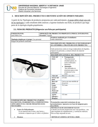 5
UNIVERSIDAD NACIONAL ABIERTA Y A DISTANCIA -UNAD
Escuela de Ciencias Básicas Tecnología e Ingeniería
Cadena de Formación Industrial
Diseño Industrial y de Servicios.
2. DESCRIPCIÓN DEL PRODUCTO E IDENTIFICACIÓN DE OPORTUNIDADES
A partir de las Tipologías de productos propuestas por cada participante, el grupo debió elegir una sola
de las tipologías y cada estudiante debe analizar y registrar mediante una ficha, un producto que haga
parte de la tipología elegida grupalmente.
2.1. FICHA DEL PRODUCTO (Diligenciar una ficha por participante)
PARTICIPANTE:
Juan Pablo Cruz
TIPOLOGÍA DE PRODUCTO PROPUESTA POR EL ESTUDIANTE:
Personal: Yogurth
Tipología elegida por el grupo: Uso personal
Producto analizado por el estudiante:
Gafas industriales
Imagen del producto analizado:
DESCRIPCIÓN DEL PROBLEMA O NECESIDAD QUE
ES ATENDIDO A TRAVÉS DE ESTE PRODUCTO:
Gafas protectoras contra en riesgo (salpicaduras de líquidos,
impacto de partículas y contacto directo de material
participado)
DESCRIPCIÓN GENERAL DEL PRODUCTO:
Color del
lente:
 Transparente
Para maximizar
claridad optima, la
cual es ideal para
interiores.
 Ahumado:
Son utilizadas en
exteriores para evitar
al máximo la luz
solar.
Vida útil Máximo a dos años
Grosor del
lente
2.4 mm
Base del
lente
Curva con una medida de
23,4-23,5
Largo
(Centro
Lente -
Punta del
Lateral)
74.2 mm
Ancho
(Bisagra -
Bisagra)
132 mm
COMPOSICIÓN DEL PRODUCTO: (PARTES,
ELEMENTOS, INGREDIENTES, COMPONENTES)
APOYARSE EN EL USO DE IMÁGENES SI ES
NECESARIO:
Presentación comercial (variaciones de sus
presentaciones): Apoyarse en el uso de imágenes para
describirlo:
 Lentes En Policarbonato:
Es un material más liviano, más fuerte y
resistente a impactos que el vidrio o el plástico
 Montura
MONOGAFAS DE SEGURIDAD 1623AF:
su diseño envolvente proporciona una vista periférica, una
capa retardante de empañamiento, y ventilación indirecta
Para un flujo mejorado de aire.
MONOGAFA SOSEGA SENCILLA B608:
 