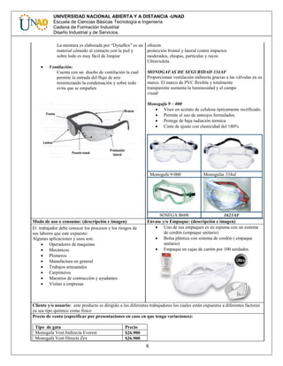 6
UNIVERSIDAD NACIONAL ABIERTA Y A DISTANCIA -UNAD
Escuela de Ciencias Básicas Tecnología e Ingeniería
Cadena de Formación Industrial
Diseño Industrial y de Servicios.
La montura es elaborada por “Dynaflex” es un
material cómodo al contacto con la piel y
sobre todo es muy fácil de limpiar
 Ventilación:
Cuenta con un diseño de ventilación la cual
permite la entrada del flujo de aire
minimizando la condensación y sobre todo
evita que se empañen
ofrecen
protección frontal y lateral contra impactos
moderados, chispas, partículas y rayos
Ultravioleta.
MONOGAFAS DE SEGURIDAD 334AF
Proporcionan ventilación indirecta gracias a las válvulas en su
marco. El marco de PVC flexible y totalmente
transparente aumenta la luminosidad y el campo
visual
Monogafa 9 – 000
 Visor en acetato de celulosa ópticamente rectificado.
 Permite el uso de anteojos formulados.
 Protege de baja radiación térmica.
 Cinta de ajuste con elasticidad del 180%
Monogafa 9-000 Monogafas 334af
SOSEGA B608 1623AF
Modo de uso o consumo: (descripción e imagen) Envase y/o Empaque: (descripción e imagen)
El trabajador debe conocer los procesos y los riesgos de
sus labores que este expuesto:
Algunas aplicaciones y usos son:
 Operadores de maquinas
 Mecánicos
 Plomeros
 Manufactura en general
 Trabajos artesanales
 Carpinteros
 Maestros de contracción y ayudantes
 Visitas a empresas
 Uno de sus empaques es en espuma con un sistema
de cordón (empaque unitario)
 Bolsa plástica con sistema de cordón ( empaque
unitario)
 Empaque en cajas de cartón por 100 unidades.
Cliente y/o usuario: este producto es dirigido a los diferentes trabajadores los cuales están expuestos a diferentes factores
ya sea tipo químico como físico
Precio de venta (especificar por presentaciones en caso en que tenga variaciones):
Tipo de gata Precio
Monogafa Vent Indirecta Everest $26.900
Monogafa Vent Directa Zex $26.900
 
