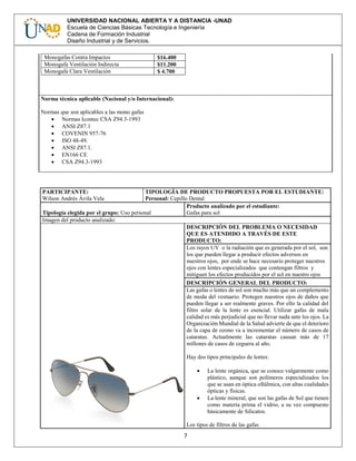 7
UNIVERSIDAD NACIONAL ABIERTA Y A DISTANCIA -UNAD
Escuela de Ciencias Básicas Tecnología e Ingeniería
Cadena de Formación Industrial
Diseño Industrial y de Servicios.
Monogafas Contra Impactos $16.400
Monogafa Ventilación Indirecta $11.200
Monogafa Clara Ventilación $ 4.700
Norma técnica aplicable (Nacional y/o Internacional):
Normas que son aplicables a las mono gafas
 Normas Icontec CSA Z94.3-1993
 ANSI Z87.1
 COVENIN 957-76
 ISO 48-49.
 ANSI Z87.1.
 EN166 CE
 CSA Z94.3-1993
PARTICIPANTE:
Wilson Andrés Ávila Vela
TIPOLOGÍA DE PRODUCTO PROPUESTA POR EL ESTUDIANTE:
Personal: Cepillo Dental
Tipología elegida por el grupo: Uso personal
Producto analizado por el estudiante:
Gafas para sol
Imagen del producto analizado:
DESCRIPCIÓN DEL PROBLEMA O NECESIDAD
QUE ES ATENDIDO A TRAVÉS DE ESTE
PRODUCTO:
Los rayos UV o la radiación que es generada por el sol, son
los que pueden llegar a producir efectos adversos en
nuestros ojos, por ende se hace necesario proteger nuestros
ojos con lentes especializados que contengan filtros y
mitiguen los efectos producidos por el sol en nuestro ojos
DESCRIPCIÓN GENERAL DEL PRODUCTO:
Las gafas o lentes de sol son mucho más que un complemento
de moda del vestuario. Protegen nuestros ojos de daños que
pueden llegar a ser realmente graves. Por ello la calidad del
filtro solar de la lente es esencial. Utilizar gafas de mala
calidad es más perjudicial que no llevar nada ante los ojos. La
Organización Mundial de la Salud advierte de que el deterioro
de la capa de ozono va a incrementar el número de casos de
cataratas. Actualmente las cataratas causan más de 17
millones de casos de ceguera al año.
Hay dos tipos principales de lentes:
 La lente orgánica, que se conoce vulgarmente como
plástico, aunque son polímeros especializados los
que se usan en óptica oftálmica, con altas cualidades
ópticas y físicas.
 La lente mineral, que son las gafas de Sol que tienen
como materia prima el vidrio, a su vez compuesto
básicamente de Silicatos.
Los tipos de filtros de las gafas
 