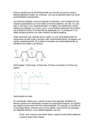 Esto no significa que la señal físicamente sea discreta ya que los campos
electromagnéticos suelen ser continuos, sino que en general existe una forma
de discretizarla unívocamente.
Los sistemas digitales, como por ejemplo el ordenador, usan la lógica de dos
estados representados por dos niveles de tensión eléctrica, uno alto, H y otro
bajo, L (de High y Low, respectivamente, en inglés). Por abstracción, dichos
estados se sustituyen por ceros y unos, lo que facilita la aplicación de la lógica
y la aritmética binaria. Si el nivel alto se representa por 1 y el bajo por 0, se
habla de lógica positiva y en caso contrario de lógica negativa.
Cabe mencionar que, además de los niveles, en una señal digital están las
transiciones de alto a bajo y de bajo a alto, denominadas flanco de bajada y de
subida, respectivamente. En la figura se muestra una señal digital donde se
identifican los niveles y los flancos.
Señal digital: 1) Nivel bajo, 2) Nivel alto, 3) Flanco de subida y 4) Flanco de
bajada.
Señal digital con ruido
Es conveniente aclarar que, a pesar de que en los ejemplos señalados el
término digital se ha relacionado siempre con dispositivos binarios, no significa
que digital y binario sean términos intercambiables. Por ejemplo, si nos fijamos
en el código Morse, veremos que en él se utilizan, para el envío de mensajes
por telégrafo eléctrico, cinco estados digitales, que son:
Punto, raya, espacio corto (entre letras), espacio medio (entre palabras)
y espacio largo (entre frases)
 