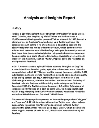 Analysis and Insights Report
History
Nelson, a golf management major at Campbell University in Buies Creek,
North Carolina, was inspired by Weird Twitter and had amassed a
10,000-person following on his personal Twitter account. In 2015, he and a
friend were at an Applebee's, when he set up a Twitter poll from his
personal account asking if he should create a dog rating account; the
positive response led him to create the account, which combines cute
animals with irreverent snark.WeRateDogs asks people to send photos of
their dogs, then tweets selected photos rating and a humorous comment.
Dogs are rated on a scale of one to ten, but are invariably given ratings in
excess of the maximum, such as "13/10". Popular posts are re-posted on
Instagram and Facebook.
In 2017, Nelson started a spin-off Twitter account, Thoughts of Dog.The
account also has a branded game, a popular online store, and a book that
was published in Fall, 2017.Nelson and his team of four receive 800 to 1,000
submissions daily and work to narrow them down to about one high-quality
piece of dog content per day.A standout product from Nelson is the
WeRateDogs Calendar, available in standard and desk sizes. Each day of
the desk calendar features a different dog and a rating above 10.As of
December 2018, the Twitter account has nearly 7.6 million followers,and
Nelson sees 30,000 likes on a post as being viral.His most popular post
was of a dog marching in the 2017 Women's March, which was retweeted
more than 50,000 times and favorited 134,000 times.
The account's language has spawned an Internet language about "doggos"
and "puppers".A 2016 interaction with another Twitter user, when Nelson
purposefully misnamed him "Brent" as is common in Weird Twitter,
spawned the catchphrase "They're good dogs, Brent", which became one
of the biggest memes of 2016. In 2017, the account was endorsed by J.K.
Rowling.
 