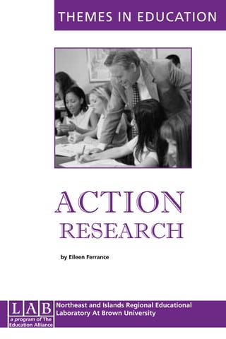 THEMES IN EDUCATION




                     ACTION
                     RESEARCH
                      by Eileen Ferrance




                     Northeast and Islands Regional Educational
                     Laboratory At Brown University
a program of The
Education Alliance
 