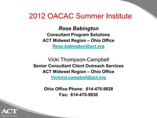 2012 OACAC Summer Institute
            Rose Babington
      Consultant Program Solutions
     ACT Midwest Region – Ohio Office
         Rose.babington@act.org


       Vicki Thompson-Campbell
 Senior Consultant Client Outreach Services
     ACT Midwest Region – Ohio Office
         Victoria.campbell@act.org

     Ohio Office Phone: 614-470-9828
           Fax: 614-470-9830
 