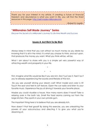 Thank you for your interest in my article. If creating a future of financial
freedom and abundance is what you want in life, you will find the finest
resources in this page: http://self-made-millionaire.info

                                                                   ~Robert B. Ingalls~


“Millionaires Self Made Journey” Series
Discover the Secrets of a Millionaire’s Journey To Life-time Wealth and Success




                         Issues 4: Act Rich To Be Rich


Always keep in mind that you can attract as much money as you desire by
knowing that it is all in the mind. It is what you choose to think, and act upon,
that produces the money you want. What you think will be, will be.

What I am about to share with you is a simple yet very powerful way of
attracting wealth and prosperity in your life.

                                            *

                                        *       *

First, imagine what life would be like if you are rich. Don’t just see it. Feel it as if
you’re already experiencing the luxuries and lifestyle of the rich.

 Do you see yourself driving your dream car? What model and color is it?
Touch the seat and feel its soft texture. Open the car radio and listen to your
favorite music. Experience the joy of driving it towards your favorite place.

Maybe you could visualize a house. How many rooms does it have? Take a
relaxing soak in the bath tub. Smell the food aroma coming out from the
large kitchen. Play sports in your own private gym.

The important thing here is to believe that you are already rich.

Now doesn’t that feel good? By doing this exercise, you are unleashing the
powers of your subconscious and directing it to give you what you’re
dreaming of.




                                            1
 
