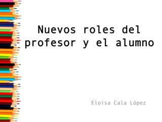 Nuevos roles del
profesor y el alumno

Eloisa Cala López

 