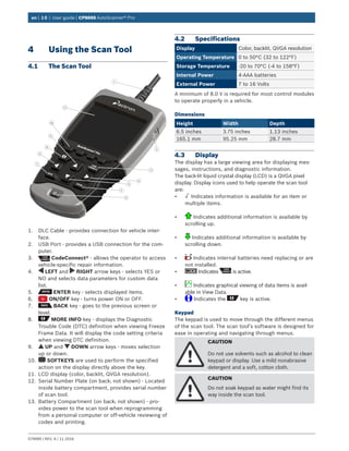 en | 10 | User guide | CP9695 AutoScanner® Pro
579999 | REV. A | 11.2016
4	 Using the Scan Tool
4.1	 The Scan Tool
1
2
3
5
6
4
9
11
9
8
10
4
7
1.	 DLC Cable - provides connection for vehicle inter-
face.
2.	 USB Port - provides a USB connection for the com-
puter.
3.	 CodeConnect® - allows the operator to access
vehicle-specific repair information.
4.	 LEFT and RIGHT arrow keys - selects YES or
NO and selects data parameters for custom data
list.
5.	 ENTER key - selects displayed items.
6.	 ON/OFF key - turns power ON or OFF.
7.	 BACK key - goes to the previous screen or
level.
8.	 MORE INFO key - displays the Diagnostic
Trouble Code (DTC) definition when viewing Freeze
Frame Data. It will display the code setting criteria
when viewing DTC definition.
9.	 UP and DOWN arrow keys - moves selection
up or down.
10.	 SOFTKEYS are used to perform the specified
action on the display directly above the key.
11.	 LCD display (color, backlit, QVGA resolution).
12.	 Serial Number Plate (on back; not shown) - Located
inside battery compartment, provides serial number
of scan tool.
13.	 Battery Compartment (on back; not shown) - pro-
vides power to the scan tool when reprogramming
from a personal computer or off-vehicle reviewing of
codes and printing.
4.2	Specifications
Display Color, backlit, QVGA resolution
Operating Temperature 0 to 50°C (32 to 122°F)
Storage Temperature -20 to 70°C (-4 to 158°F)
Internal Power 4-AAA batteries
External Power 7 to 16 Volts
A minimum of 8.0 V is required for most control modules
to operate properly in a vehicle.
Dimensions
Height Width Depth
6.5 inches 3.75 inches 1.13 inches
165.1 mm 95.25 mm 28.7 mm
4.3	Display
The display has a large viewing area for displaying mes-
sages, instructions, and diagnostic information.
The back-lit liquid crystal display (LCD) is a QVGA pixel
display. Display icons used to help operate the scan tool
are:
•	 √ Indicates information is available for an item or
multiple items.
•	 Indicates additional information is available by
scrolling up.
•	 Indicates additional information is available by
scrolling down.
•	 Indicates internal batteries need replacing or are
not installed.
•	 Indicates is active.
•	 Indicates graphical viewing of data items is avail-
able in View Data.
•	 Indicates the key is active.
Keypad
The keypad is used to move through the different menus
of the scan tool. The scan tool’s software is designed for
ease in operating and navigating through menus.
CAUTION
Do not use solvents such as alcohol to clean
keypad or display. Use a mild nonabrasive
detergent and a soft, cotton cloth.
CAUTION
Do not soak keypad as water might find its
way inside the scan tool.
 