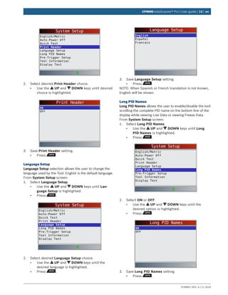 579999 | REV. A | 11.2016
CP9695 AutoScanner® Pro | User guide | 13 | en
System Setup
English/Metric
Auto-Power Off
Quick Test
Print Header
Language Setup
Long PID Names
Pre-Trigger Setup
Tool Information
Display Test
2.	 Select desired Print Header choice.
•	 Use the UP and DOWN keys until desired
choice is highlighted.
Print Header
ON
OFF
3.	 Save Print Header setting.
•	 Press .
Language Setup
Language Setup selection allows the user to change the
language used by the Tool. English is the default language.
From System Setup screen:
1.	 Select Language Setup.
•	 Use the UP and DOWN keys until Lan-
guage Setup is highlighted.
•	 Press .
System Setup
English/Metric
Auto-Power Off
Quick Test
Print Header
Language Setup
Long PID Names
Pre-Trigger Setup
Tool Information
Display Test
2.	 Select desired Language Setup choice.
•	 Use the UP and DOWN keys until the
desired language is highlighted.
•	 Press .
Language Setup
English
Español
Francais
3.	 Save Language Setup setting.
•	 Press .
NOTE: When Spanish or French translation is not known,
English will be shown.
Long PID Names
Long PID Names allows the user to enable/disable the tool
scrolling the complete PID name on the bottom line of the
display while viewing Live Data or viewing Freeze Data.
From System Setup screen:
1.	 Select Long PID Names.
•	 Use the UP and DOWN keys until Long
PID Names is highlighted.
•	 Press .
System Setup
English/Metric
Auto-Power Off
Quick Test
Print Header
Language Setup
Long PID Names
Pre-Trigger Setup
Tool Information
Display Test
2.	 Select ON or OFF.
•	 Use the UP and DOWN keys until the
desired option is highlighted.
•	 Press .
Long PID Names
ON
OFF
3.	 Save Long PID Names setting.
•	 Press .
 