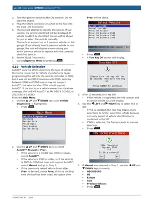 en | 20 | User guide | CP9695 AutoScanner® Pro
579999 | REV. A | 11.2016
3.	 Turn the ignition switch to the ON position. Do not
start the engine.
4.	 Plug the OBDII connector attached to the Tool into
the Data Link Connector.
5.	 The tool will attempt to identify the vehicle. If suc-
cessful, the vehicle identified will be displayed. If
vehicle couldn‘t be identified, menus will be shown
for you to select the vehicle manually.
The tool can support up to 5 previous vehicles in the
garage. If you already have 5 previous vehicle in your
garage, the tool will display a menu asking you
which previous vehicle to replace with the currently
identified vehicle.
6.	 Review Quick Test results.
7.	 Go to Diagnostic Menu by pressing .
4.10	 Vehicle Selection
AutoID™ uses the VIN to determine the type of vehicle
the tool is connected to. Vehicle manufactures began
programming the VIN into the vehicle controller in 2000,
but it was not an OBD II mandate until 2005. Vehicles
between 2000 and 2004 may or may not support
AutoID™, but vehicles after 2005 should support
AutoID™. If the tool is on a vehicle newer than database
coverage, the tool will AutoID™ as MY OBD II / EOBD, or
2012 OBD II / EOBD.
From the Main Menu:
1.	 Use the UP and DOWN keys until Vehicle
Diagnostics is highlighted.
•	 Press .
Main Menu
Vehicle Diagnostics
Acronyms
Review Data
Print Data
Code Lookup
System Setup
2.	 Use the UP and DOWN keys to select
AutoIDTM
, Manual or Prev.:
•	 If the vehicle is a model year 2000 or newer,
select AutoIDTM
.
•	 If the vehicle is 1999 or older, or if the vehicle
is 2000 to 2004 but does not support AutoID™,
select Manual and go to Step 3.
•	 If the previously tested vehicle listed after
Prev: is desired, select Prev:. If this is the first
time the tool has been used, the space after
Prev: will be blank.
Select Vehicle
AutoID (>=2000)
Manual (<=1999)
Prev: 06 Accord
Prev: 04 Express 1500
Prev: 04 Express 1500
Prev: 04 Express 1500
2000-04 vehicles may support Aut
•	 Press .
•	 A Turn Key Off screen will display.
Turn Key Off
Press ENTER to continue
Please turn the key off for
10 seconds then turn the key
on.
3.	 After 10 seconds, turn key ON.
•	 If the vehicle is supported, the VIN number and
essential vehicle data will display.
4.	 Use the LEFT and RIGHT key to select YES or
NO.
•	 If YES is selected, the Tool may display more
selections to further select the vehicle because
not every aspect of vehicle identification is
contained in the VIN.
•	 If NO is selected, the Tool proceeds to manual
selection.
•	 Press .
VIN 1GCFG15T541238036
2004 Chevrolet
Express 1500
5.3
Is this correct?
NoYes
5.	 If Manual was selected in Step 1, use the UP and
DOWN keys to select:
•	 OBDII/EOBD
•	 US
•	 Europe
•	 Asia
•	 Previous Vehicle:
•	 Press .
 