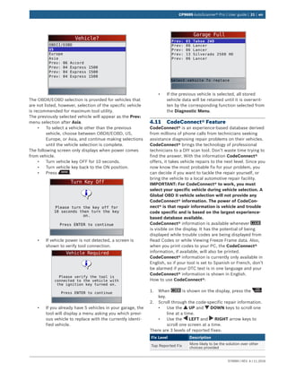 579999 | REV. A | 11.2016
CP9695 AutoScanner® Pro | User guide | 21 | en
Vehicle?
OBDII/EOBD
US
Europe
Asia
Prev: 06 Accord
Prev: 04 Express 1500
Prev: 04 Express 1500
Prev: 04 Express 1500
The OBDII/EOBD selection is provided for vehicles that
are not listed, however, selection of the specific vehicle
is recommended for maximum tool utility.
The previously selected vehicle will appear as the Prev:
menu selection after Asia.
•	 To select a vehicle other than the previous
vehicle, choose between OBDII/EOBD, US,
Europe, or Asia, and continue making selections
until the vehicle selection is complete.
The following screen only displays when power comes
from vehicle.
•	 Turn vehicle key OFF for 10 seconds.
•	 Turn vehicle key back to the ON position.
•	 Press .
Turn Key Off
Press ENTER to continue
Please turn the key off for
10 seconds then turn the key
on.
•	 If vehicle power is not detected, a screen is
shown to verify tool connection.
Vehicle Required
Press ENTER to continue
Please verify the tool is
connected to the vehicle with
the ignition key turned on.
•	 If you already have 5 vehicles in your garage, the
tool will display a menu asking you which previ-
ous vehicle to replace with the currently identi-
fied vehicle.
Garage Full
Prev: 05 Tahoe 2WD
Prev: 06 Lancer
Prev: 06 Lancer
Prev: 13 Silverado 2500 HD
Prev: 06 Lancer
Select vehicle To replace
•	 If the previous vehicle is selected, all stored
vehicle data will be retained until it is overwrit-
ten by the corresponding function selected from
the Diagnostic Menu.
4.11	 CodeConnect® Feature
CodeConnect® is an experience-based database derived
from millions of phone calls from technicians seeking
assistance diagnosing repair problems on their vehicles.
CodeConnect® brings the technology of professional
technicians to a DIY scan tool. Don’t waste time trying to
find the answer. With the information CodeConnect®
offers, it takes vehicle repairs to the next level. Since you
now know the most probable fix for your problem, you
can decide if you want to tackle the repair yourself, or
bring the vehicle to a local automotive repair facility.
IMPORTANT: For CodeConnect® to work, you must
select your specific vehicle during vehicle selection. A
Global OBD II vehicle selection will not provide any
CodeConnect® information. The power of CodeCon-
nect® is that repair information is vehicle and trouble
code specific and is based on the largest experience-
based database available.
CodeConnect® information is available whenever
is visible on the display. It has the potential of being
displayed while trouble codes are being displayed from
Read Codes or while Viewing Freeze Frame data. Also,
when you print codes to your PC, the CodeConnect®
information, if available, will also be printed.
CodeConnect® information is currently only available in
English, so if your tool is set to Spanish or French, don’t
be alarmed if your DTC text is in one language and your
CodeConnect® information is shown in English.
How to use CodeConnect®:
1.	 When is shown on the display, press the
key.
2.	 Scroll through the code-specific repair information.
•	 Use the UP and DOWN keys to scroll one
line at a time.
•	 Use the LEFT and RIGHT arrow keys to
scroll one screen at a time.
There are 3 levels of reported fixes:
Fix Level Description
Top Reported Fix
More likely to be the solution over other
choices provided
 