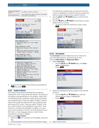 en | 22 | User guide | CP9695 AutoScanner® Pro
579999 | REV. A | 11.2016
Frequently Report-
ed Fix
As likely as other solutions
Also Reported Fix
Less likely than other solutions provided,
but worth considering.
Mass Or Volume Air Flow A
Circuit Low Input
MIL
Since last key cycle
Since DTCs erased
NOT REQUESTED
PASS/FAIL
PASS/FAIL
CURRENT
1/2
ECM $10P0102
Erase FFrameRead
TOP REPORTED FIX
1-Replaced Mass Air Flow (MAF)
Sensor
FREQ REPORTED FIXES
1-Replaced Oxygen (O2) Sensor(
s)
2-Replaced Heated Oxygen Sensor
(HO2S) Bank 1 Sensor 1 (B1S1)
ALSO REPORTED FIXES
1-Replaced ENG 1 Fuse
2-Replaced Evaporative
Emissions (EVAP) Canister
Vent Solenoid/Valve
3-Replaced Ignition Switch
4-Replaced Intake Manifold
5-Repaired Mass Air Flow (MAF)
Sensor Connector
6-Replaced Powertrain Control
Module (PCM)
7-Programmed Powertrain Control
Module (PCM)
8-Cleaned Throttle Body
3.	 To return to the screen from which you pressed the
key, press .
4.12	 Code Criteria
The Code Criteria feature will detail the conditions
required for a DTC to be set by the vehicle. The vehicle is
constantly running self-tests on its systems. Code Crite-
ria will describe the conditions under which the vehicle
can initiate the test. These are called “Enable” criterion.
Code Criteria will also describe the the conditions that
will cause a DTC to set. These are called “Failure” crite-
rion. Code Criteria is not available for every DTC. Code
Criteria is currently only available in English, so if your
tool is set to Spanish or French, don’t be alarmed if your
DTC text is in one language and your Code Criteria
information is shown in English.
How to use Code Criteria.
1.	 When the icon is shown on the display, press the
key.
2.	 Scroll through the Code Criteria information noting.
If a vehicle has multiple sets of criteria for the DTC,
a menu is displayed, so that the tool can provide the
most accurate criteria for your specific vehicle.
3.	 Use the UP and DOWN keys to scroll one line
at a time.
4.	 Use the LEFT and RIGHT arrow keys to scroll a
whole screen at a time.
•	 To return to the DTC definition screen, press
.
Mass Or Volume Air Flow A
Circuit Low Input
MIL
Since last key cycle
Since DTCs erased
NOT REQUESTED
PASS/FAIL
PASS/FAIL
CURRENT
1/2
ECM $10P0102
Erase FFrameRead
4.13	Acronyms
The Acronyms function allows the user to view acro-
nyms and abbreviations used by the scan tool.
From the Main Menu or Diagnostic Menu.
1.	 Select Acronyms.
•	 Use the UP and DOWN keys until Acro-
nyms is highlighted.
•	 Press .
Main Menu
Vehicle Diagnostics
Acronyms
Review Data
Print Data
Code Lookup
System Setup
2.	 Select the alphabetical group range for the desired
acronym.
•	 Use the UP and DOWN keys until the
desired group range is highlighted.
•	 Press .
Acronyms
# - 24X C
24X S - 5
A - AF 1/1
AF 1/2 - AI
Al - B-
BA - CA
Ca - CL
Cl - c
C - DIA
3.	 Select the acronym.
 