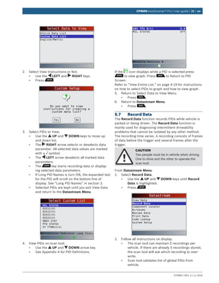 579999 | REV. A | 11.2016
CP9695 AutoScanner® Pro | User guide | 31 | en
Select Data to View
Entire Data List
Custom Data List
English/Metric
2.	 Select View Instructions or Not.
•	 Use the LEFT and RIGHT keys.
•	 Press .
Custom Setup
Do you want to view
instructions for creating a
custom data list?
NoYes
3.	 Select PIDs to View.
•	 Use the UP and DOWN keys to move up
and down list.
•	 The RIGHT arrow selects or deselects data
parameter. All selected data values are marked
with a √ symbol.
•	 The LEFT arrow deselects all marked data
parameters.
•	 The key starts recording data or display-
ing selected data parameters.
•	 If Long PID Names is turn ON, the expanded text
for the PID will scroll on the bottom line of
display. See “Long PID Names” in section 3.
•	 Selected PIDs are kept until you exit View Data
and return to the Datastream Menu.
Select Custom List
MIL STATUS
O2S11(V)
O2S12(V)
O2S21(V)
O2S22(V)
OBD2 STAT
PTO STATUS
ST FTRM11(%)
Malfunction Indicator Lamp Statu
4.	 View PIDs on scan tool.
•	 Use the UP and DOWN arrow key.
•	 See Appendix A for PID Definitions.
ABS TPS B(%)
MIL STATUS
0.0
Off
Throttle Position B
If the icon displays while a PID is selected press
to view graph. Press to Return to PID
Screen.
Refer to “View Entire List.” on page 4-19 for instructions
on how to select PIDs to graph and how to view graph.
5.	 Return to Select Data to View Menu.
•	 Press .
6.	 Return to Datastream Menu.
•	 Press .
5.7	 Record Data
The Record Data function records PIDs while vehicle is
parked or being driven. The Record Data function is
mainly used for diagnosing intermittent driveability
problems that cannot be isolated by any other method.
The recording time varies. A recording consists of frames
of data before the trigger and several frames after the
trigger.
CAUTION
Two people must be in vehicle when driving.
One to drive and the other to operate the
scan tool.
From Datastream Menu:
1.	 Select Record Data.
•	 Use the UP and DOWN keys until Record
Data is highlighted.
•	 Press .
Datastream
View Data
Record Data
Component Locator
Acronyms
Review Data
Print Data
Code Lookup
System Setup
2.	 Follow all instructions on display.
•	 The scan tool can maintain 5 recordings per
vehicle. If there are already 5 recordings stored,
the scan tool will ask which recording to over-
write.
•	 Scan tool validates list of global PIDs from
vehicle.
 