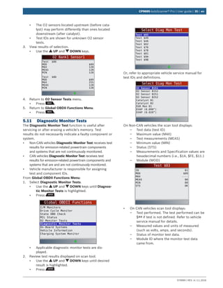 579999 | REV. A | 11.2016
CP9695 AutoScanner® Pro | User guide | 35 | en
•	 The O2 sensors located upstream (before cata-
lyst) may perform differently than ones located
downstream (after catalyst).
•	 Test IDs are shown for unknown O2 sensor
tests.
3.	 View results of selection.
•	 Use the UP and DOWN keys.
O2 Bank1 Sensor1
Test $86
MOD
MAX
MEAS
MIN
$09
128
128
128
Test $8D
MOD
MAX
MEAS
MIN
$09
255
128
128
4.	 Return to O2 Sensor Tests menu.
•	 Press .
5.	 Return to Global OBDII Functions Menu.
•	 Press .
5.11	 Diagnostic Monitor Tests
The Diagnostic Monitor Test function is useful after
servicing or after erasing a vehicle’s memory. Test
results do not necessarily indicate a faulty component or
system.
•	 Non-CAN vehicles Diagnostic Monitor Test receives test
results for emission-related powertrain components
and systems that are not continuously monitored.
•	 CAN vehicles Diagnostic Monitor Test receives test
results for emission-related powertrain components and
systems that are and are not continuously monitored.
•	 Vehicle manufacturer is responsible for assigning
test and component IDs.
From Global OBDII Functions Menu:
1.	 Select Diagnostic Monitor Tests.
•	 Use the UP and DOWN keys until Diagnos-
tic Monitor Tests is highlighted.
•	 Press .
Global OBDII Functions
I/M Monitors
Drive Cycle Monitor
State OBD Check
MIL Status
O2 Monitor Tests
Diagnostic Monitor Tests
On-Board Systems
Vehicle Information
Charging System Monitor
•	 Applicable diagnostic monitor tests are dis-
played.
2.	 Review test results displayed on scan tool.
•	 Use the UP and DOWN keys until desired
result is highlighted.
•	 Press .
Select Diag Mon Test
Test $03
Test $49
Test $4A
Test $62
Test $76
Test $78
Test $81
Test $9A
Test $9B
Or, refer to appropriate vehicle service manual for
test IDs and definitions.
Select Diag Mon Test
O2 Sensor B1S1
O2 Sensor B1S2
O2 Sensor B2S1
O2 Sensor B2S2
Catalyst B1
Catalyst B2
EGR Mon B1
EVAP (0.090”)
EVAP (0.020”)
On Non-CAN vehicles the scan tool displays:
–– Test data (test ID)
–– Maximum value (MAX)
–– Test measurements (MEAS)
–– Minimum value (MIN)
–– Status (STS)
–– Measurements and Specification values are
hexadecimal numbers (i.e., $1A, $FE, $11.)
–– Module (MOD)
Test $03
ID
MOD
MAX
MEAS
MIN
STS
01
$09
----
00
00
OK
•	 On CAN vehicles scan tool displays:
–– Test performed. The test performed can be
$## if test is not defined. Refer to vehicle
service manual for details.
–– Measured values and units of measured
(such as volts, amps, and seconds).
–– Status of monitor test data.
–– Module ID where the monitor test data
came from.
 