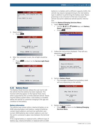 579999 | REV. A | 11.2016
CP9695 AutoScanner® Pro | User guide | 39 | en
Oil Light Reset
Cycle key, Turn engine off, Key
on
Press BACK to exit
Press ENTER to continue
3.	 Reset oil light.
•	 Press .
Oil Light Reset
Press ENTER to continue
Press ENTER to reset
BACK to exit
4.	 After the command is sent, the oil light should be
off.
•	 Press to return to the Service Light Reset
Menu.
Oil Light Reset
Press ENTER to continue
Command sent
5.15	 Battery Reset
The Battery Reset function allows the scan tool to tell
the vehicle that the battery has been replaced. This
function will only appear on the Special Tests menu
when supported by the currently selected vehicle. Reset-
ting the battery system when a new battery is installed
allows the vehicle to customize charging to the age and
condition of the battery.
Battery Information
The vehicle may contain either a lead-acid battery or an
AGM (absorbed glass mat) battery. Leadacid batteries
contain liquid sulphuric acid and can spill when over-
turned. AGM batteries also contain sulphuric acid, but
the acid is contained in glass mats between the terminal
plates.
If the original battery is replaced with a different type of
battery (eg. a lead-acid battery is replaced with an AGM
battery) or a battery with a different capacity (mAh), the
vehicle may require reprogramming to the new battery
type in addition to performing the battery reset. Repro-
gramming is not a function of the tool. Consult the
vehicle manual for additional vehicle-specific informa-
tion.
From the Battery/Charging Services Menu:
1.	 Select Battery Reset.
•	 Use the UP and DOWN keys until Battery
Reset is highlighted.
•	 Press .
Battery/Charging Services
Battery Reset
2.	 Follow the instructions displayed. They will vary
depending on the vehicle.
•	 Press .
Battery Reset
Required Whenever:
Battery has been replaced
Otherwise instructed by shop
manual
Press ENTER to continue
3.	 Perform Battery Reset.
•	 The messages displayed during battery reset
will vary depending on the vehicle.
Battery Reset
Please Wait
(May Take 30 Secs)
Time remaining
0:28
4.	 Battery Reset Complete.
•	 Press to return to the Battery/Charging
Services Menu.
 