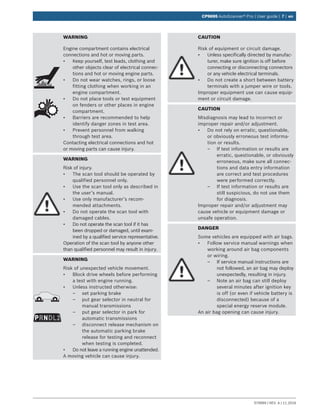 579999 | REV. A | 11.2016
CP9695 AutoScanner® Pro | User guide | 7 | en
WARNING
Engine compartment contains electrical
connections and hot or moving parts.
•	 Keep yourself, test leads, clothing and
other objects clear of electrical connec-
tions and hot or moving engine parts.
•	 Do not wear watches, rings, or loose
fitting clothing when working in an
engine compartment.
•	 Do not place tools or test equipment
on fenders or other places in engine
compartment.
•	 Barriers are recommended to help
identify danger zones in test area.
•	 Prevent personnel from walking
through test area.
Contacting electrical connections and hot
or moving parts can cause injury.
WARNING
Risk of injury.
•	 The scan tool should be operated by
qualified personnel only.
•	 Use the scan tool only as described in
the user’s manual.
•	 Use only manufacturer’s recom-
mended attachments.
•	 Do not operate the scan tool with
damaged cables.
•	 Do not operate the scan tool if it has
been dropped or damaged, until exam-
ined by a qualified service representative.
Operation of the scan tool by anyone other
than qualified personnel may result in injury.
PRNDL2
WARNING
Risk of unexpected vehicle movement.
•	 Block drive wheels before performing
a test with engine running.
•	 Unless instructed otherwise:
–– set parking brake
–– put gear selector in neutral for
manual transmissions
–– put gear selector in park for
automatic transmissions
–– disconnect release mechanism on
the automatic parking brake
release for testing and reconnect
when testing is completed.
•	 Do not leave a running engine unattended.
A moving vehicle can cause injury.
CAUTION
Risk of equipment or circuit damage.
•	 Unless specifically directed by manufac-
turer, make sure ignition is off before
connecting or disconnecting connectors
or any vehicle electrical terminals.
•	 Do not create a short between battery
terminals with a jumper wire or tools.
Improper equipment use can cause equip-
ment or circuit damage.
CAUTION
Misdiagnosis may lead to incorrect or
improper repair and/or adjustment.
•	 Do not rely on erratic, questionable,
or obviously erroneous test informa-
tion or results.
–– If test information or results are
erratic, questionable, or obviously
erroneous, make sure all connec-
tions and data entry information
are correct and test procedures
were performed correctly.
–– If test information or results are
still suspicious, do not use them
for diagnosis.
Improper repair and/or adjustment may
cause vehicle or equipment damage or
unsafe operation.
DANGER
Some vehicles are equipped with air bags.
•	 Follow service manual warnings when
working around air bag components
or wiring.
–– If service manual instructions are
not followed, an air bag may deploy
unexpectedly, resulting in injury.
–– Note an air bag can still deploy
several minutes after ignition key
is off (or even if vehicle battery is
disconnected) because of a
special energy reserve module.
An air bag opening can cause injury.
 