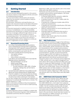 en | 8 | User guide | CP9695 AutoScanner® Pro
579999 | REV. A | 11.2016
3	 Getting Started
3.1	Introduction
The scan tool was developed by experts in the automo-
tive service industry to help diagnose vehicles and assist
in troubleshooting procedures.
The scan tool monitors vehicle events and retrieves
codes from the vehicle’s control modules to help pin-
point problem areas.
All information, illustrations and specifications con-
tained in this manual are based on the latest information
available from industry sources at the time of publica-
tion.
No warranty (expressed or implied) can be made for its
accuracy or completeness, nor is any responsibility
assumed by the manufacturer or anyone connected with
it for loss or damages suffered through reliance on any
information contained in this manual or misuse of
accompanying product. The manufacturer reserves the
right to make changes at any time to this manual or
accompanying product without obligation to notify any
person or organization of such changes.
3.2	 Download Scanning Suite
1.	 Go to http://mactoolsdownloads.service-solutions.
com/ to download the Scanning Suite PC application.
Scanning Suite is NOT required to operate the scan tool.
2.	 Install the downloaded Scanning Suite application
before connecting the scan tool to the PC.
Some items included with the Scanning Suite are:
•	 Tool update software
•	 Print Capture
•	 Other product information
To be able to use Scanning Suite the PC must meet the
following minimum requirements:
•	 Microsoft Windows 7, 8, and 10.
•	 Adobe Acrobat Reader
•	 Screen Resolution of 800 x 600
–– If screen resolution is 800 x 600, in Display
Properties, Settings Tab, set Font Size to
Small Fonts.
3.	 Use Scanning Suite to determine if any updates are avail-
able for your tool by clicking Check for Update button.
4.	 Check for updates to Use Scanning Suite by clicking
on the Check For Scanning Suite Update button. This
should be done before checking for Tool Updates.
You can also configure the Scanning Suite Frequency (SS
Frequency) to automatically check every xx minutes. The
default frequency is 7 days.
Refer to instructions provided on http://mactoolsdown-
loads.service-solutions. com/ for how to install Scanning
Suite and Tool updates.
3.3	OBDII
On-board diagnostics version II (OBDII) is a system that
the Society of Automotive Engineers (SAE) developed to
standardize automotive electronic diagnosis.
Beginning in 1996, most new vehicles sold in the United
States were fully OBDII compliant.
Technicians can now use the same tool to test any OBDII
compliant vehicle without special adapters. SAE estab-
lished guidelines that provide:
•	 A universal OBDII data link connector, called the
DLC, with dedicated pin assignments.
•	 A standard location for the DLC, visible under the
dash on driver’s side.
•	 A standard list of diagnostic trouble codes (DTCs)
used by all manufacturers.
•	 A standard list of parameter identification (PID) data
used by all manufacturers.
•	 Ability for vehicle systems to record operating condi-
tions when a fault occurs.
•	 Expanded diagnostic capabilities that records a
code whenever a condition occurs that affects
vehicle emissions.
•	 Ability to clear stored codes from the vehicle’s
memory with a scan tool.
3.4	 SAE Publications
SAE has published hundreds of pages of text defining a
standard communication protocol that establishes hard-
ware, software, and circuit parameters of OBDII sys-
tems. Unfortunately, vehicle manufacturers have differ-
ent interpretations of this standard communications
protocol. As a result, the generic OBDII communications
scheme varies, depending on the vehicle. SAE publishes
recommendations, not laws, but the Environmental
Protection Agency (EPA) and California Air Resources
Board (CARB) made many of SAE’s recommendations
legal requirements that vehicle manufacturers were
required to phase in over a three-year period. Beginning
in 1994, vehicles with a new engine management com-
puter (about 10% of each manufacturers fleet) were sup-
posed to comply with OBDII standards. For 1995, OBDII
systems were to appear on about 40% of the new vehi-
cles sold in the United States. Some of the 1994-1995
OBDII systems were not fully compliant, so the Govern-
ment granted waivers to give manufacturers time to
fine-tune their systems. Beginning in 1996, most of the
new vehicles sold in the United States were fully OBDII
compliant.
3.5	 OBDII Data Link Connector (DLC)
The OBDII data link connector (DLC) allows the scan
tool to communicate with the vehicle’s computer(s).
Beginning in 1996, vehicles sold in the United States use
the J1962 (OBDII) DLC, a term taken from a physical
and electrical specification number assigned by the SAE
(J1962). The DLC should be located under the dash-
board on the driver’s side of the vehicle. If the DLC is
not located under the dashboard as stated, a decal
describing its location should be attached to the dash-
board in the area the DLC should have been located. For
more information on OBDII connectors, go to http://
www.obdclearinghouse.com/oemdb.
 