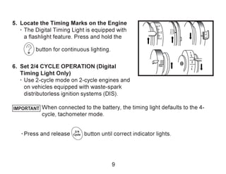TDC
UDC1-6
16NOP1-6
O
A
3
6
10
0
DC10
10
IMPORTANT
5. Locate the Timing Marks on the Engine
· The Digital Timing Light is equipped with
a flashlight feature. Press and hold the
button for continuous lighting.
6. Set 2/4 CYCLE OPERATION (Digital
Timing Light Only)
· Use 2-cycle mode on 2-cycle engines and
on vehicles equipped with waste-spark
distributorless ignition systems (DIS).
When connected to the battery, the timing light defaults to the 4-
cycle, tachometer mode.
· Press and release button until correct indicator lights.
9
 